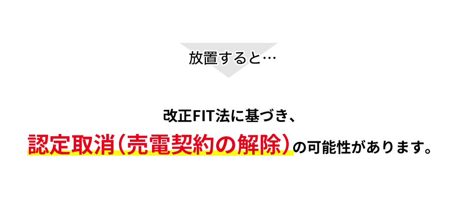 放置すると…改正FIT法に基づき、認定取消（売電契約の解除）の可能性があります。