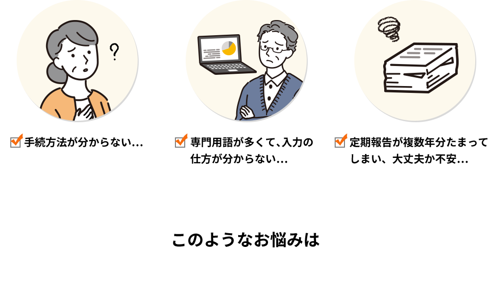 手続方法が分からない… 専門用語が多くて、入力の仕方が分からない… 定期報告が複数年分たまってしまい、大丈夫か不安… このようなお悩みは