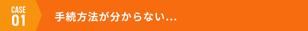case01 手続方法が分からない…