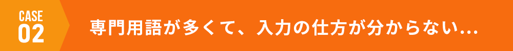 case02 専門用語が多くて、入力の仕方が分からない…