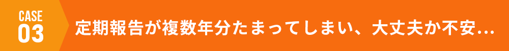 case03 定期報告が複数年分たまってしまい、大丈夫か不安…