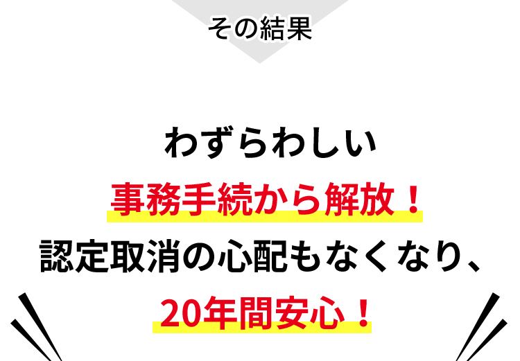 わずらわしい事務手続から解放！認定取消の心配もなくなり、20年間安心！
