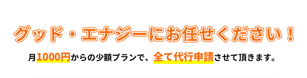 グッド・エナジーにお任せください！月1000円からの少額プランで、全て代行申請させて頂きます。