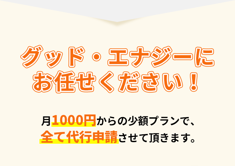 グッド・エナジーにお任せください！月1000円からの少額プランで、全て代行申請させて頂きます。