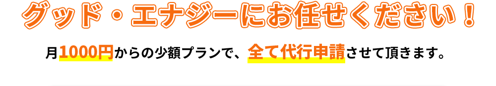グッド・エナジーにお任せください！月1000円からの少額プランで、全て代行申請させて頂きます。
