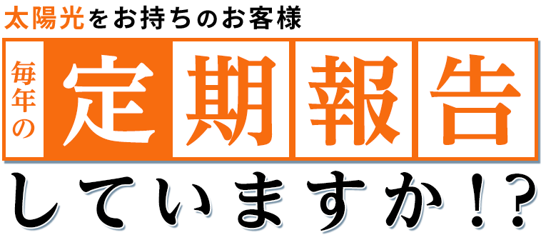 太陽光をお持ちのお客 毎年の定期報告していますか！？