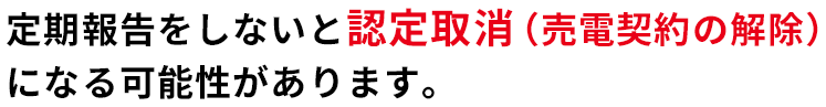 定期報告をしないと認定取消（売電契約の解除）になる可能性があります。